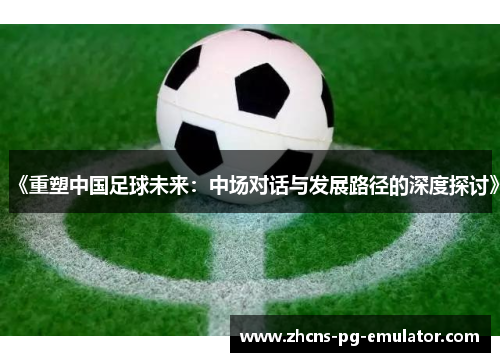 《重塑中国足球未来：中场对话与发展路径的深度探讨》