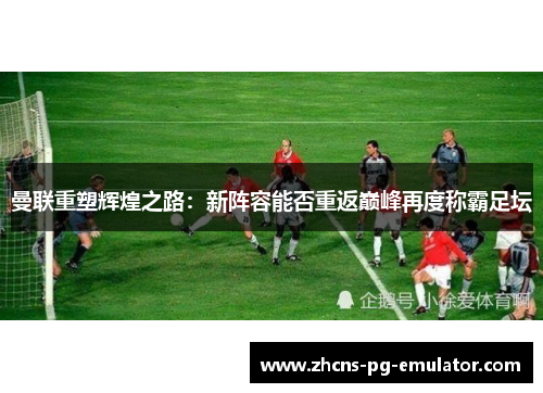 曼联重塑辉煌之路：新阵容能否重返巅峰再度称霸足坛