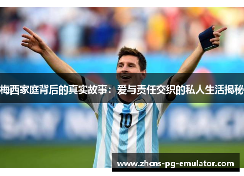 梅西家庭背后的真实故事：爱与责任交织的私人生活揭秘