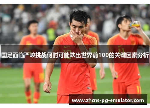 国足面临严峻挑战何时可能跌出世界前100的关键因素分析
