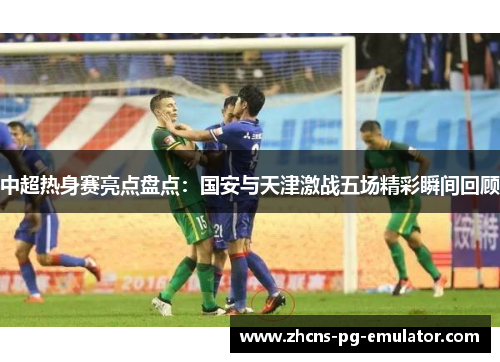 中超热身赛亮点盘点：国安与天津激战五场精彩瞬间回顾