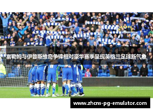 富勒姆与伊普斯维奇争锋相对豪华赛季呈现英格兰足球新气象