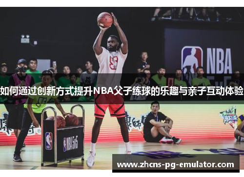 如何通过创新方式提升NBA父子练球的乐趣与亲子互动体验