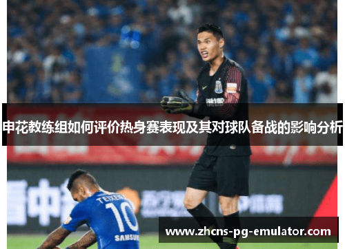 申花教练组如何评价热身赛表现及其对球队备战的影响分析