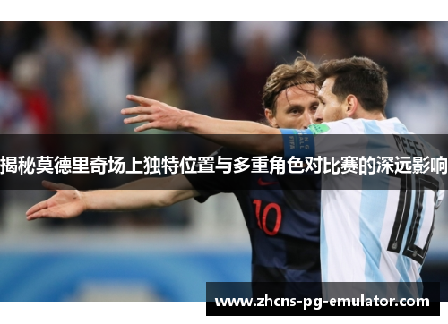 揭秘莫德里奇场上独特位置与多重角色对比赛的深远影响
