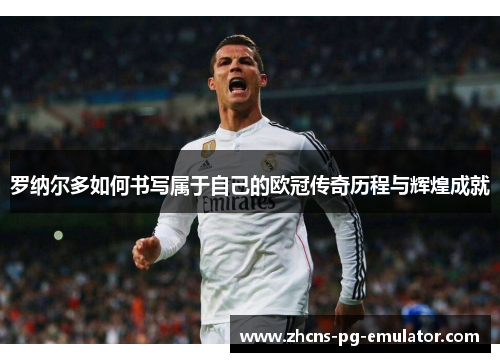 罗纳尔多如何书写属于自己的欧冠传奇历程与辉煌成就