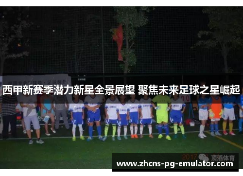 西甲新赛季潜力新星全景展望 聚焦未来足球之星崛起