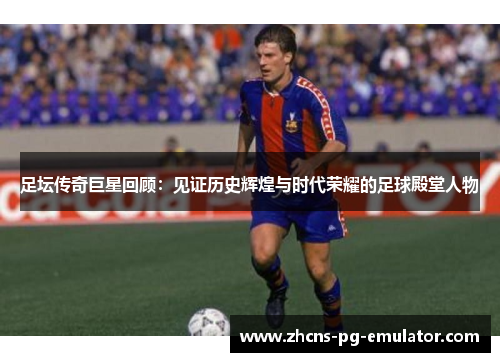 足坛传奇巨星回顾：见证历史辉煌与时代荣耀的足球殿堂人物