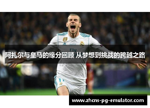 阿扎尔与皇马的缘分回顾 从梦想到挑战的跨越之路