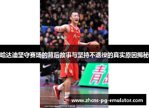 哈达迪坚守赛场的背后故事与坚持不退役的真实原因揭秘