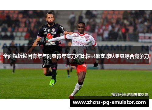 全面解析埃因青年与阿贾青年实力对比探寻哪支球队更具综合竞争力