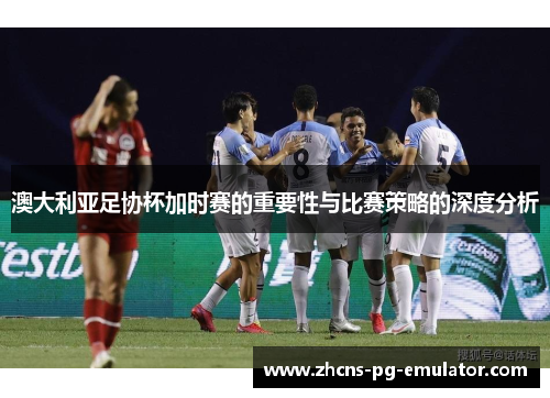 澳大利亚足协杯加时赛的重要性与比赛策略的深度分析