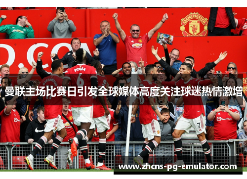曼联主场比赛日引发全球媒体高度关注球迷热情激增 曼联主场比赛日引发全球媒体高度关注球迷热情激增