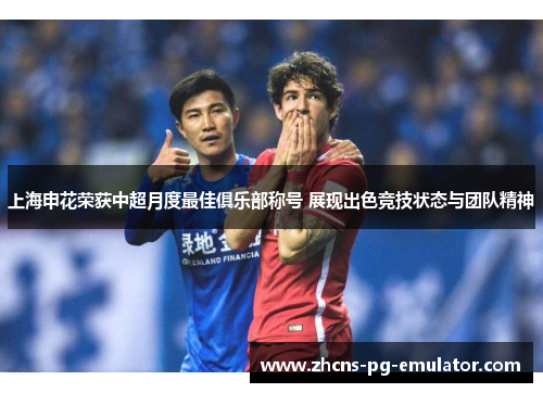 上海申花荣获中超月度最佳俱乐部称号 展现出色竞技状态与团队精神 上海申花荣获中超月度最佳俱乐部称号 展现出色竞技状态与团队精神