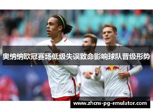 奥纳纳欧冠赛场低级失误致命影响球队晋级形势 奥纳纳欧冠赛场低级失误致命影响球队晋级形势