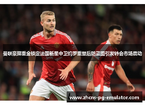 曼联豪掷重金锁定法国新星中卫约罗重塑后防蓝图引发转会市场震动