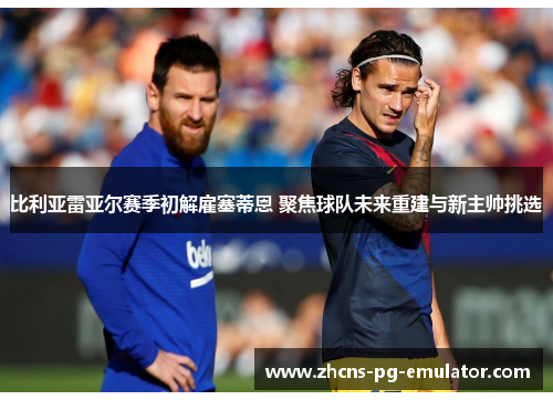 比利亚雷亚尔赛季初解雇塞蒂恩 聚焦球队未来重建与新主帅挑选