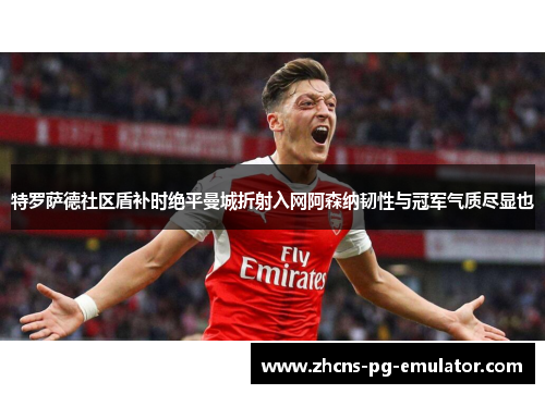 特罗萨德社区盾补时绝平曼城折射入网阿森纳韧性与冠军气质尽显也
