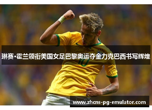 琳赛·霍兰领衔美国女足巴黎奥运夺金力克巴西书写辉煌