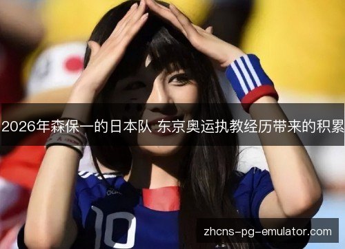 2026年森保一的日本队 东京奥运执教经历带来的积累 2026年森保一的日本队 东京奥运执教经历带来的积累